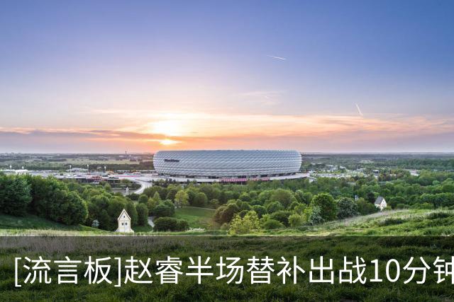 [流言板]赵睿半场替补出战10分钟，4中2得到8分3助攻、正负值+14最高